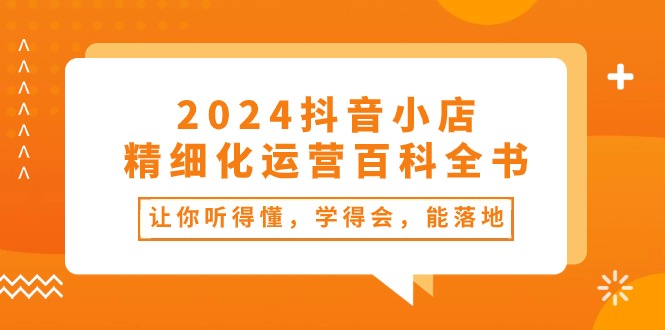 2024抖音小店精细化运营百科全书：让你听得懂，学得会，能落地（34节课）