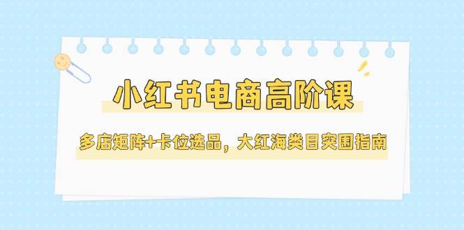 小红书电商高阶课，多店矩阵+卡位选品，大红海类目突围指南（更新5月）