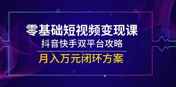 零基础短视频变现课，抖音快手双平台攻略，月入万元闭环方案