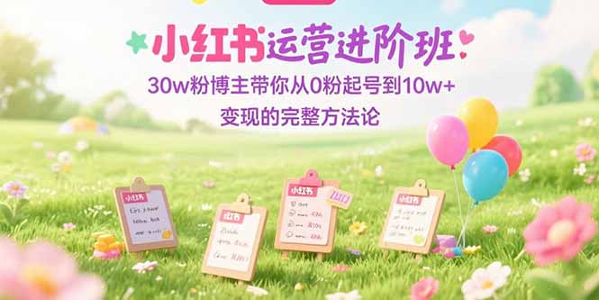 （15318期）小红书运营进阶班：30w粉博主带你从0粉起号到10w+变现的完整方法论